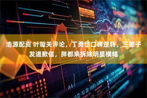 浩源配资 叶璇关评论，丁勇岱口碑逆转，三德子发道歉信，胖都来拆除明星横幅