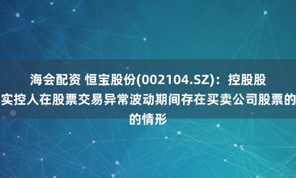 海会配资 恒宝股份(002104.SZ)：控股股东、实控人在股票交易异常波动期间存在买卖公司股票的情形