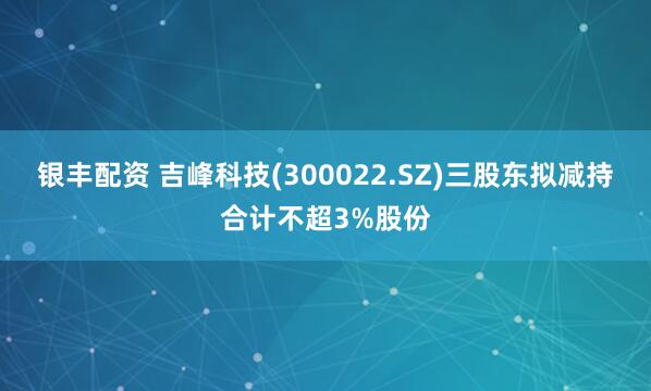 银丰配资 吉峰科技(300022.SZ)三股东拟减持合计不超3%股份