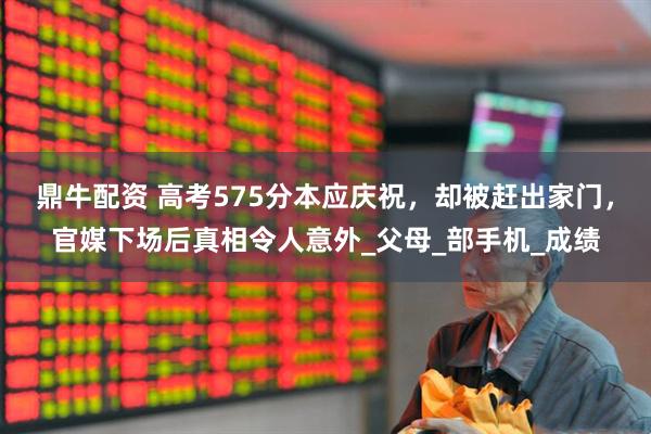 鼎牛配资 高考575分本应庆祝，却被赶出家门，官媒下场后真相令人意外_父母_部手机_成绩