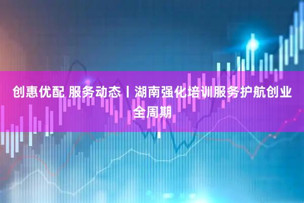 创惠优配 服务动态丨湖南强化培训服务护航创业全周期