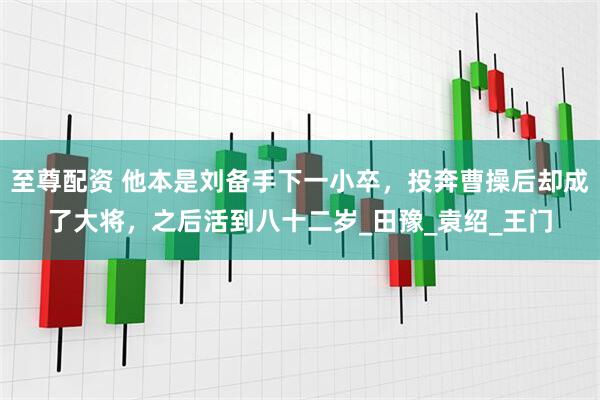 至尊配资 他本是刘备手下一小卒，投奔曹操后却成了大将，之后活到八十二岁_田豫_袁绍_王门