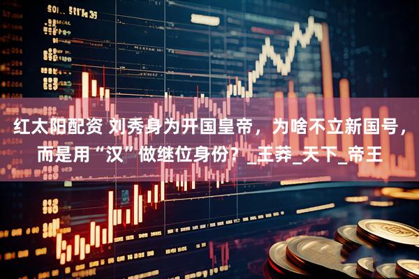 红太阳配资 刘秀身为开国皇帝，为啥不立新国号，而是用“汉”做继位身份？_王莽_天下_帝王