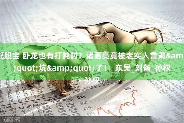 配股宝 卧龙也有打盹时？诸葛亮竟被老实人鲁肃&quot;坑&quot;了！_东吴_刘备_孙权