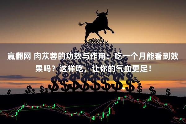赢翻网 肉苁蓉的功效与作用：吃一个月能看到效果吗？这样吃，让你的气血更足！