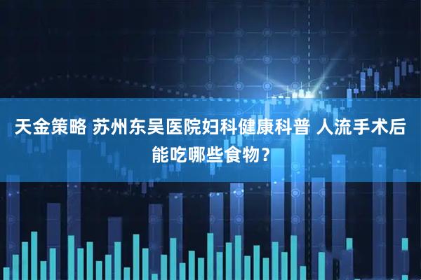 天金策略 苏州东吴医院妇科健康科普 人流手术后能吃哪些食物？
