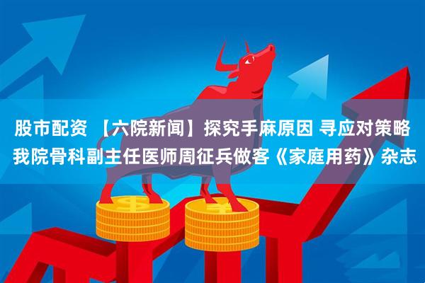 股市配资 【六院新闻】探究手麻原因 寻应对策略 我院骨科副主任医师周征兵做客《家庭用药》杂志
