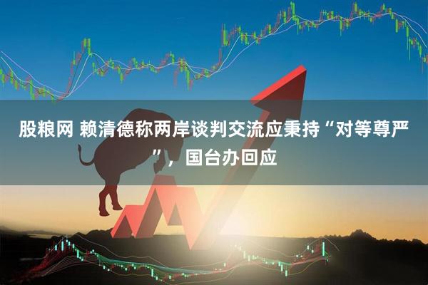 股粮网 赖清德称两岸谈判交流应秉持“对等尊严”，国台办回应