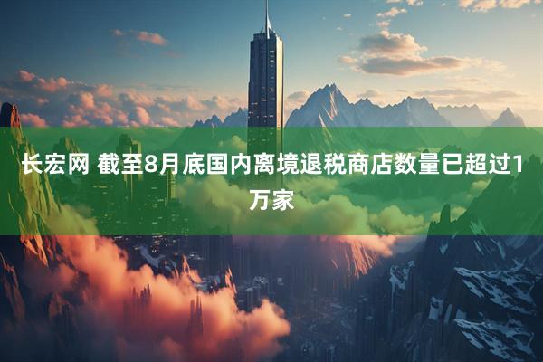 长宏网 截至8月底国内离境退税商店数量已超过1万家