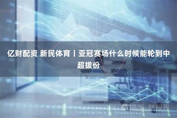 亿财配资 新民体育丨亚冠赛场什么时候能轮到中超拔份