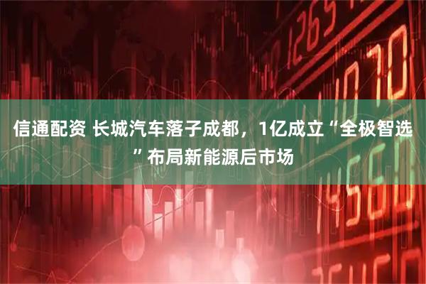 信通配资 长城汽车落子成都，1亿成立“全极智选”布局新能源后市场