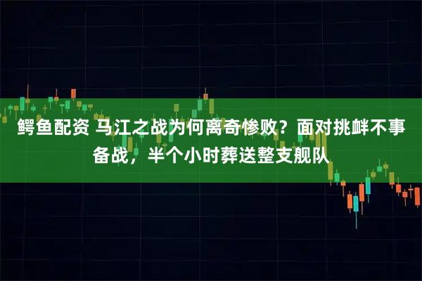 鳄鱼配资 马江之战为何离奇惨败？面对挑衅不事备战，半个小时葬送整支舰队