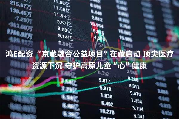 鸿E配资 “京藏融合公益项目”在藏启动 顶尖医疗资源下沉 守护高原儿童“心”健康