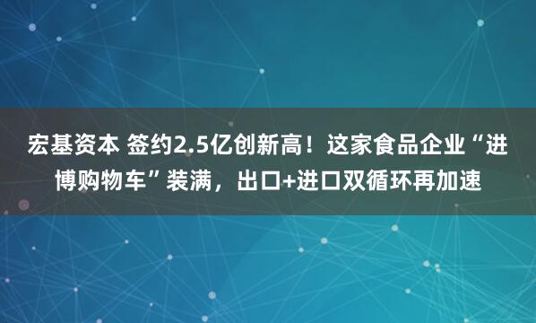 宏基资本 签约2.5亿创新高！这家食品企业“进博购物车”装满，出口+进口双循环再加速