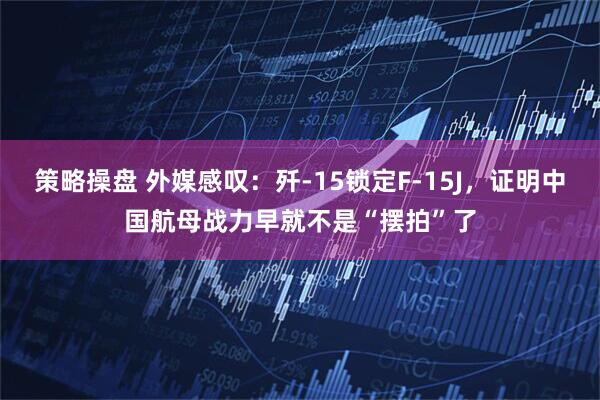 策略操盘 外媒感叹：歼-15锁定F-15J，证明中国航母战力早就不是“摆拍”了
