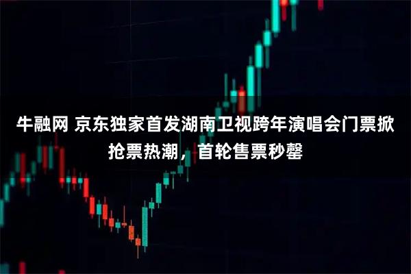 牛融网 京东独家首发湖南卫视跨年演唱会门票掀抢票热潮，首轮售票秒罄