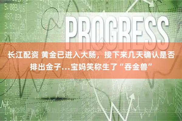 长江配资 黄金已进入大肠，接下来几天确认是否排出金子…宝妈笑称生了“吞金兽”