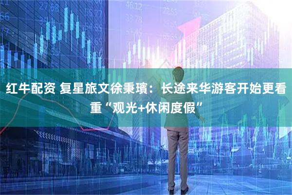 红牛配资 复星旅文徐秉璸：长途来华游客开始更看重“观光+休闲度假”