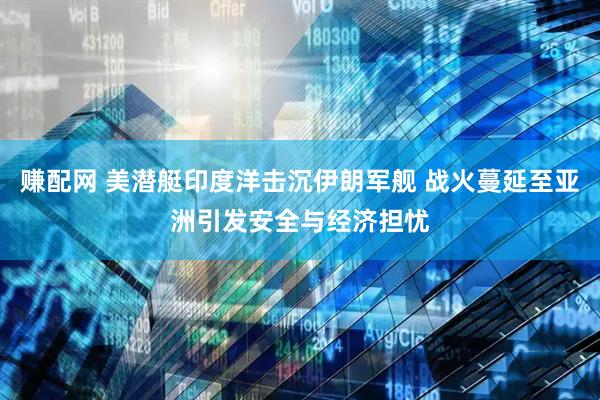 赚配网 美潜艇印度洋击沉伊朗军舰 战火蔓延至亚洲引发安全与经济担忧