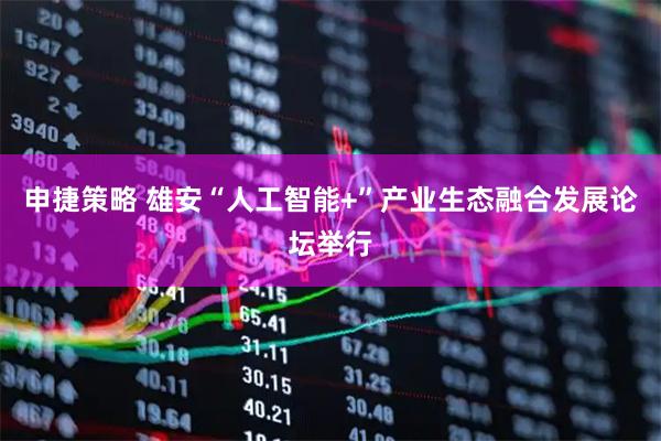申捷策略 雄安“人工智能+”产业生态融合发展论坛举行