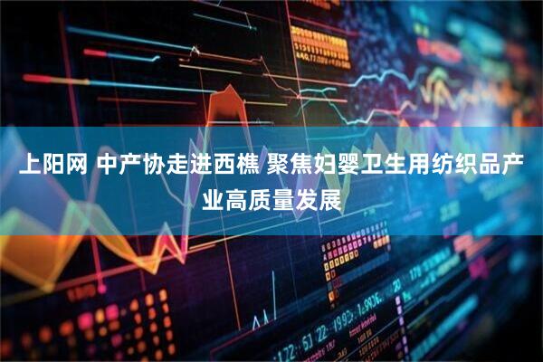 上阳网 中产协走进西樵 聚焦妇婴卫生用纺织品产业高质量发展