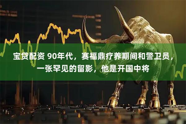 宝贷配资 90年代，赛福鼎疗养期间和警卫员，一张罕见的留影，他是开国中将
