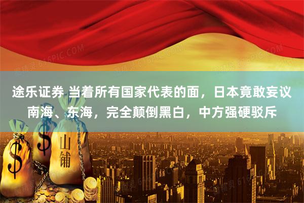 途乐证券 当着所有国家代表的面，日本竟敢妄议南海、东海，完全颠倒黑白，中方强硬驳斥